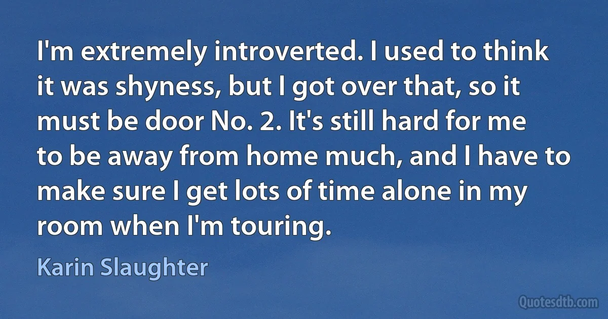 I'm extremely introverted. I used to think it was shyness, but I got over that, so it must be door No. 2. It's still hard for me to be away from home much, and I have to make sure I get lots of time alone in my room when I'm touring. (Karin Slaughter)