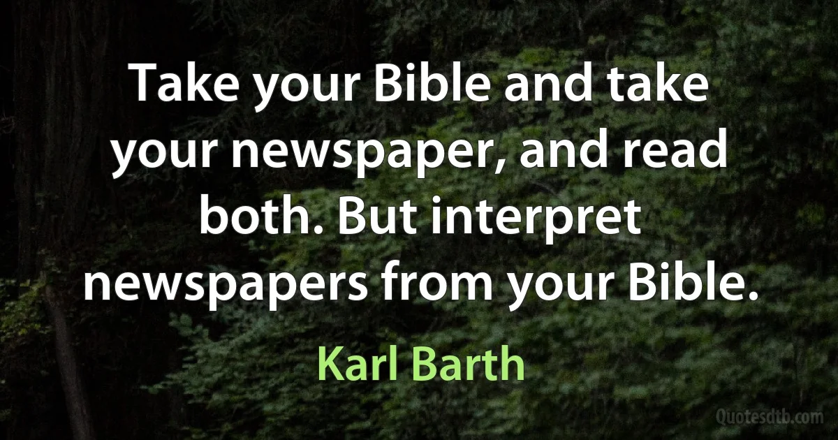 Take your Bible and take your newspaper, and read both. But interpret newspapers from your Bible. (Karl Barth)