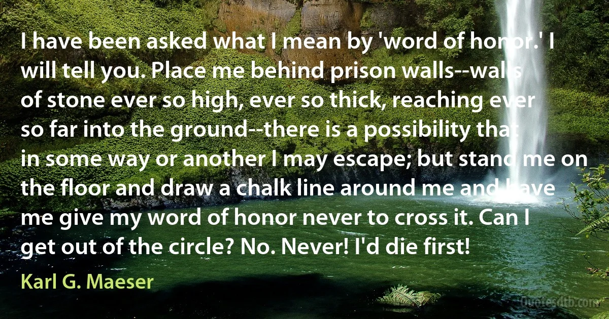 I have been asked what I mean by 'word of honor.' I will tell you. Place me behind prison walls--walls of stone ever so high, ever so thick, reaching ever so far into the ground--there is a possibility that in some way or another I may escape; but stand me on the floor and draw a chalk line around me and have me give my word of honor never to cross it. Can I get out of the circle? No. Never! I'd die first! (Karl G. Maeser)