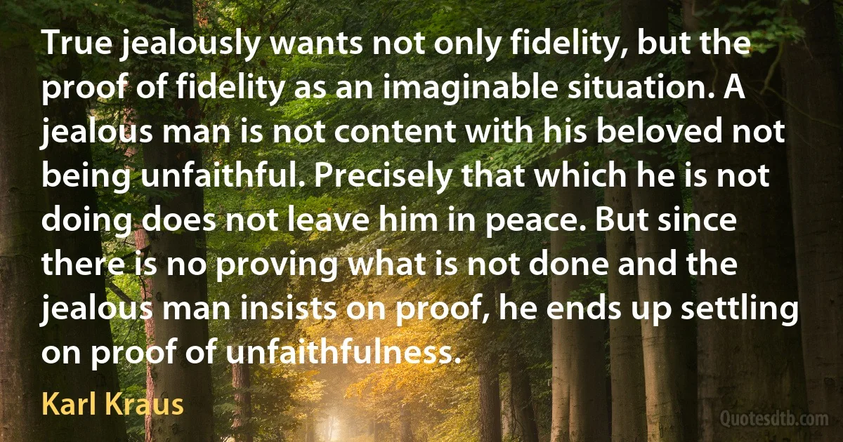 True jealously wants not only fidelity, but the proof of fidelity as an imaginable situation. A jealous man is not content with his beloved not being unfaithful. Precisely that which he is not doing does not leave him in peace. But since there is no proving what is not done and the jealous man insists on proof, he ends up settling on proof of unfaithfulness. (Karl Kraus)