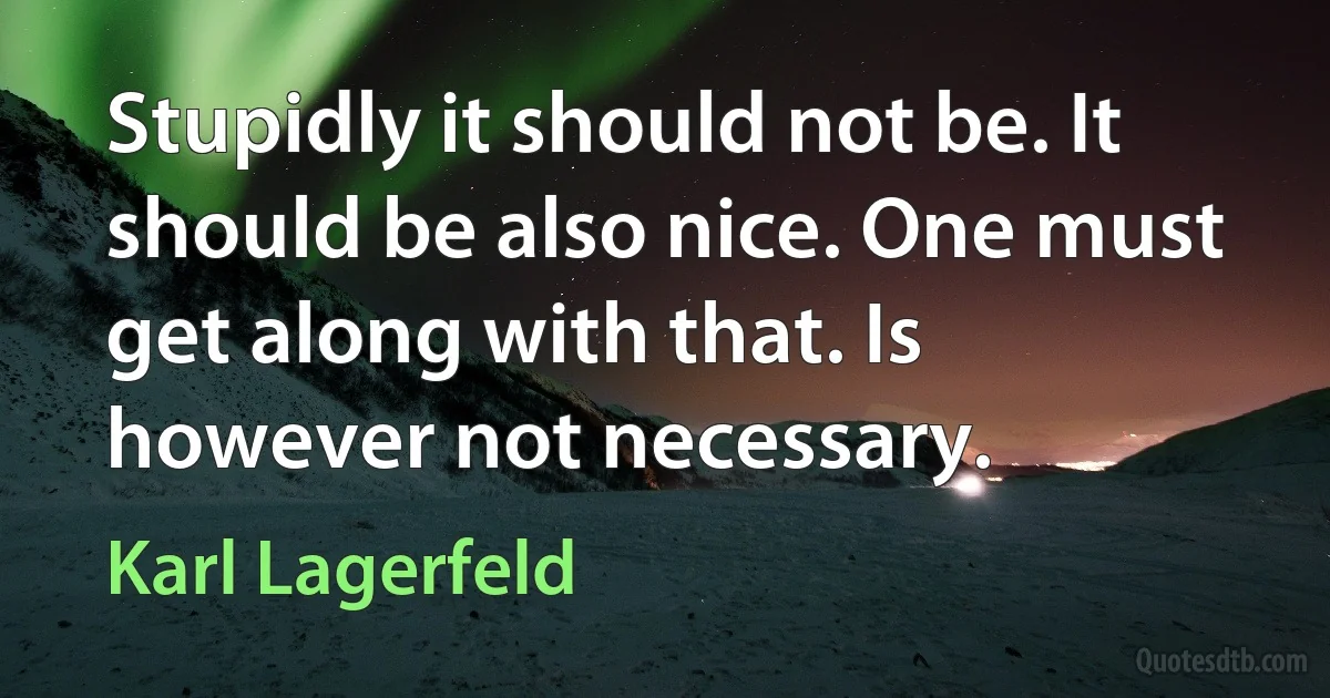 Stupidly it should not be. It should be also nice. One must get along with that. Is however not necessary. (Karl Lagerfeld)