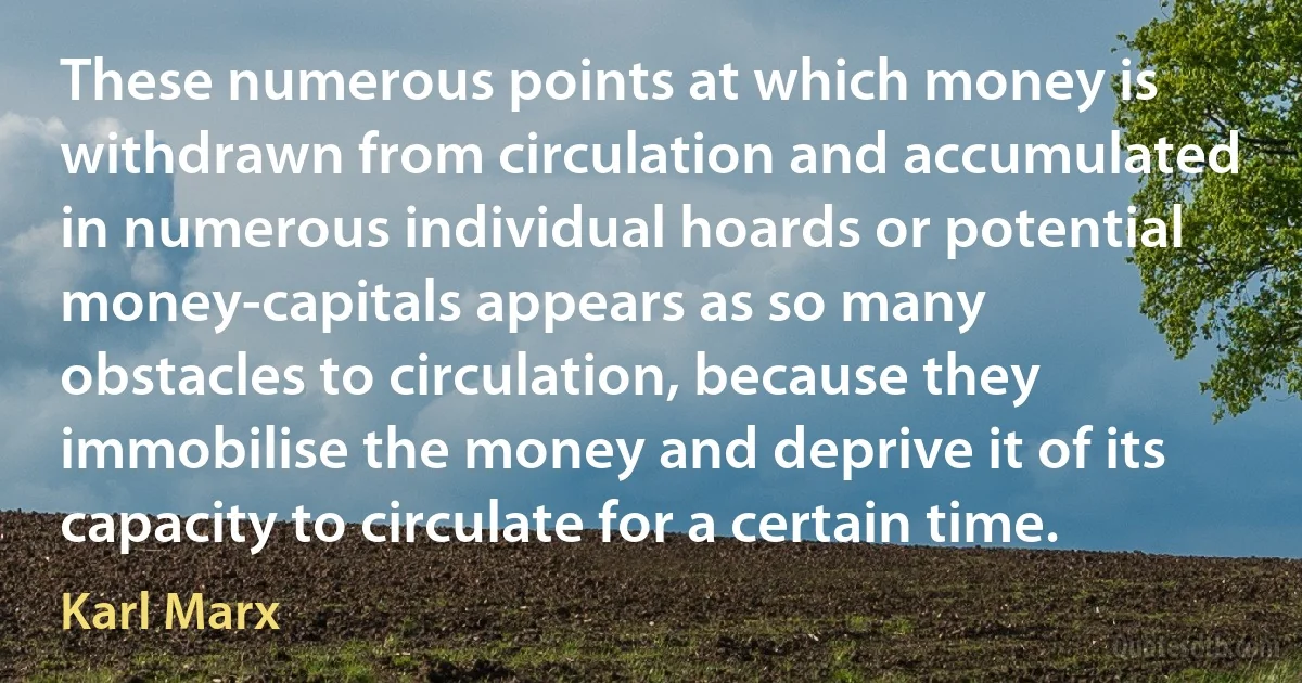 These numerous points at which money is withdrawn from circulation and accumulated in numerous individual hoards or potential money-capitals appears as so many obstacles to circulation, because they immobilise the money and deprive it of its capacity to circulate for a certain time. (Karl Marx)