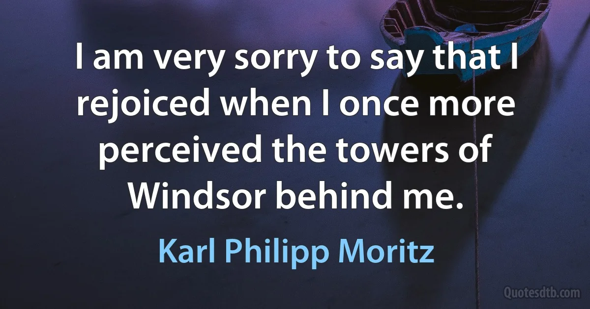 I am very sorry to say that I rejoiced when I once more perceived the towers of Windsor behind me. (Karl Philipp Moritz)