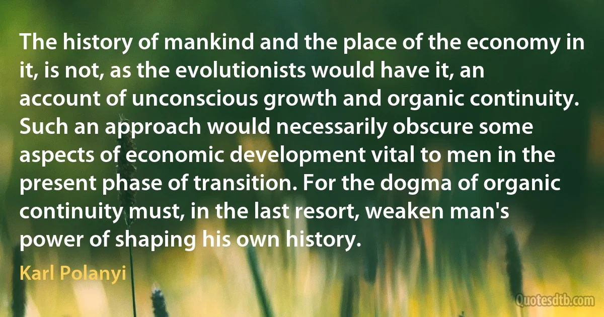 The history of mankind and the place of the economy in it, is not, as the evolutionists would have it, an account of unconscious growth and organic continuity. Such an approach would necessarily obscure some aspects of economic development vital to men in the present phase of transition. For the dogma of organic continuity must, in the last resort, weaken man's power of shaping his own history. (Karl Polanyi)