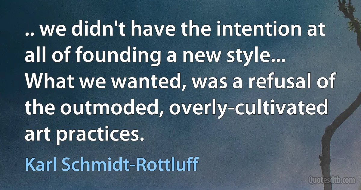 .. we didn't have the intention at all of founding a new style... What we wanted, was a refusal of the outmoded, overly-cultivated art practices. (Karl Schmidt-Rottluff)