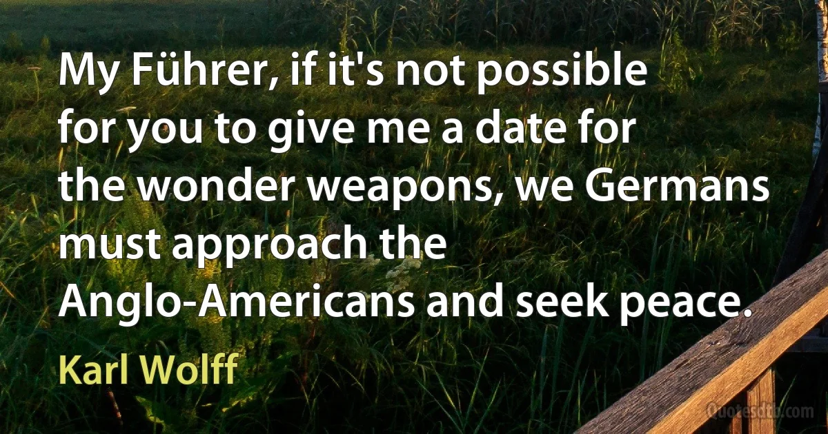 My Führer, if it's not possible for you to give me a date for the wonder weapons, we Germans must approach the Anglo-Americans and seek peace. (Karl Wolff)