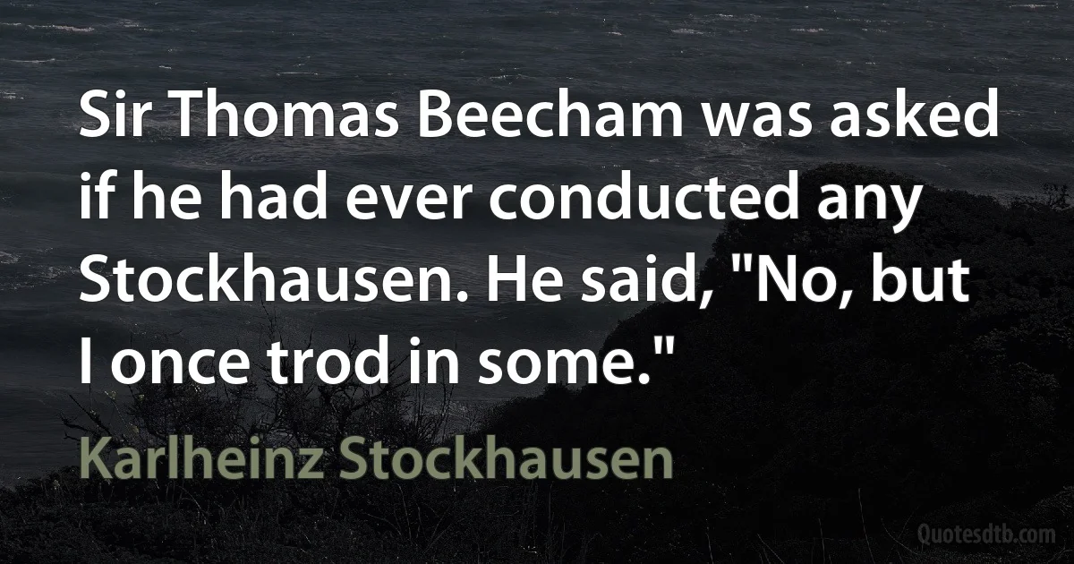 Sir Thomas Beecham was asked if he had ever conducted any Stockhausen. He said, "No, but I once trod in some." (Karlheinz Stockhausen)