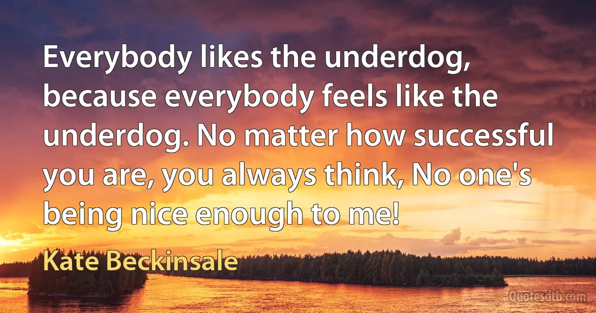 Everybody likes the underdog, because everybody feels like the underdog. No matter how successful you are, you always think, No one's being nice enough to me! (Kate Beckinsale)