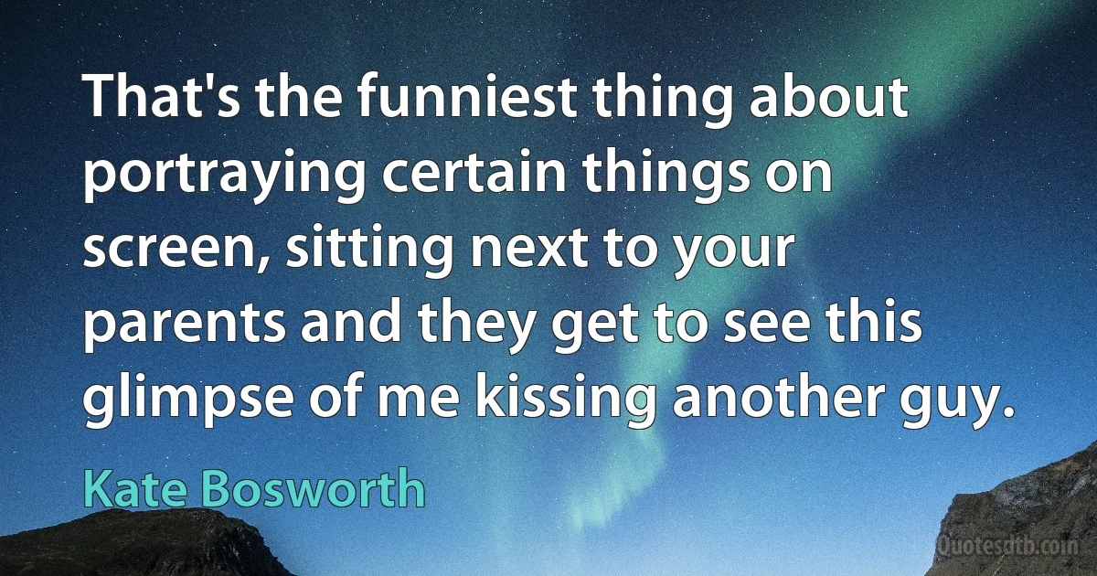 That's the funniest thing about portraying certain things on screen, sitting next to your parents and they get to see this glimpse of me kissing another guy. (Kate Bosworth)