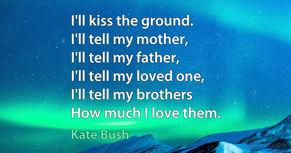 I'll kiss the ground.
I'll tell my mother,
I'll tell my father,
I'll tell my loved one,
I'll tell my brothers
How much I love them. (Kate Bush)