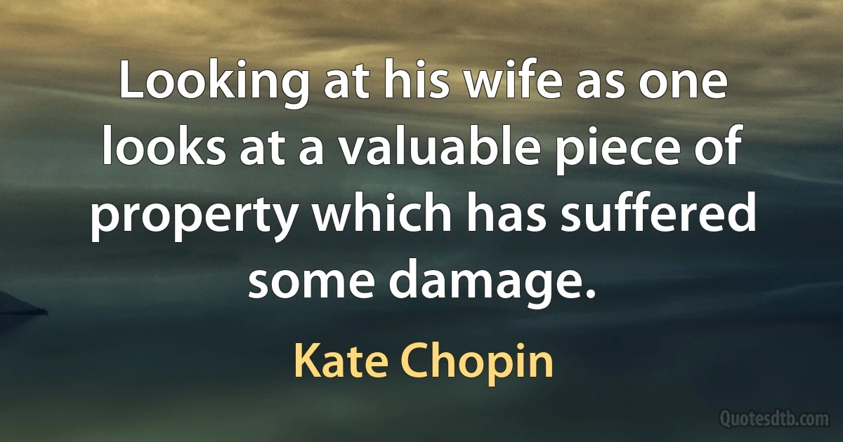 Looking at his wife as one looks at a valuable piece of property which has suffered some damage. (Kate Chopin)