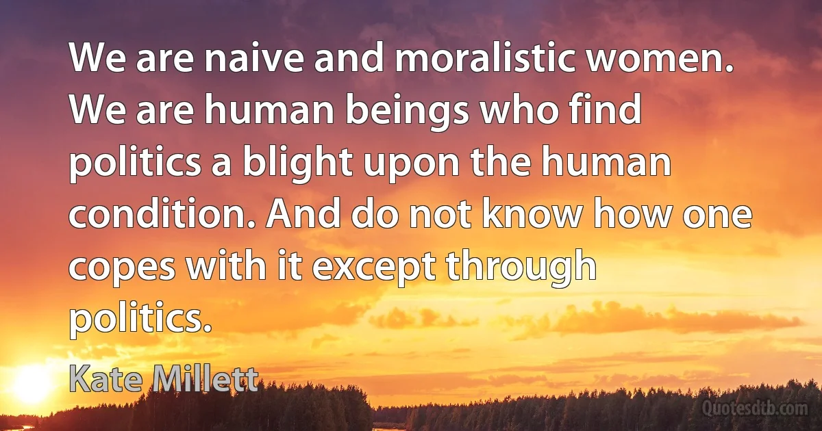 We are naive and moralistic women. We are human beings who find politics a blight upon the human condition. And do not know how one copes with it except through politics. (Kate Millett)