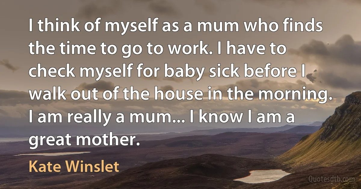 I think of myself as a mum who finds the time to go to work. I have to check myself for baby sick before I walk out of the house in the morning. I am really a mum... I know I am a great mother. (Kate Winslet)