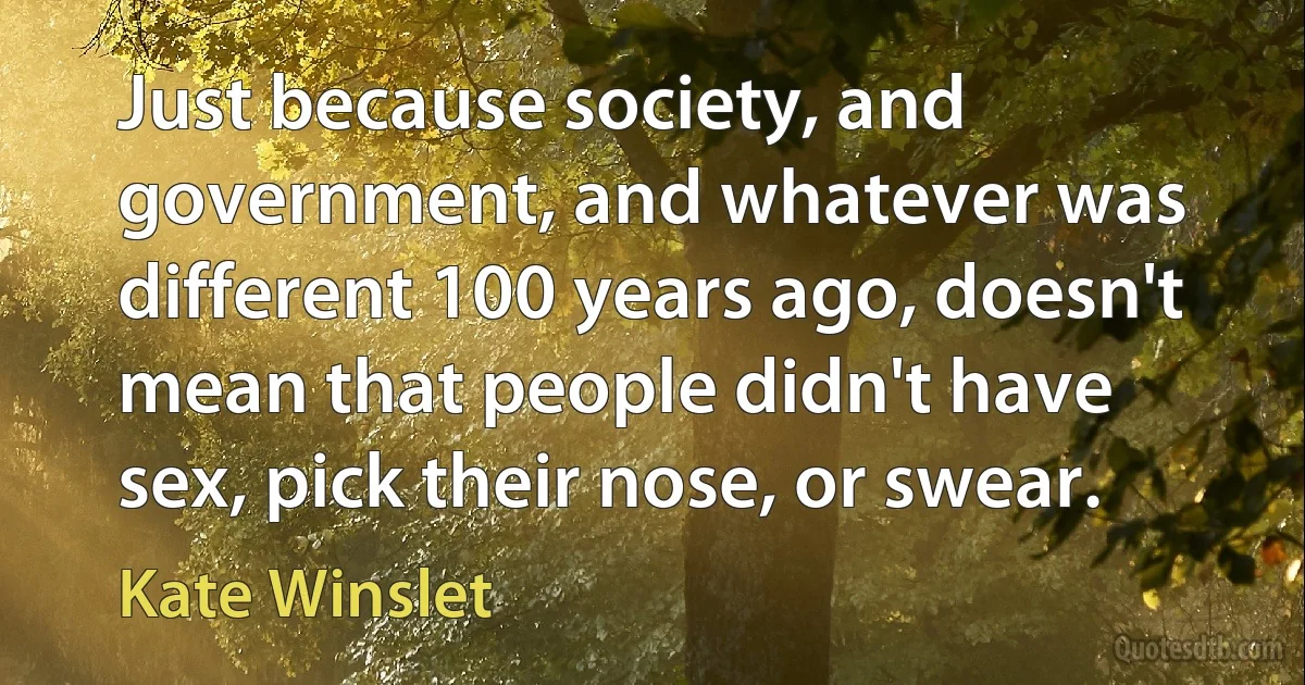 Just because society, and government, and whatever was different 100 years ago, doesn't mean that people didn't have sex, pick their nose, or swear. (Kate Winslet)