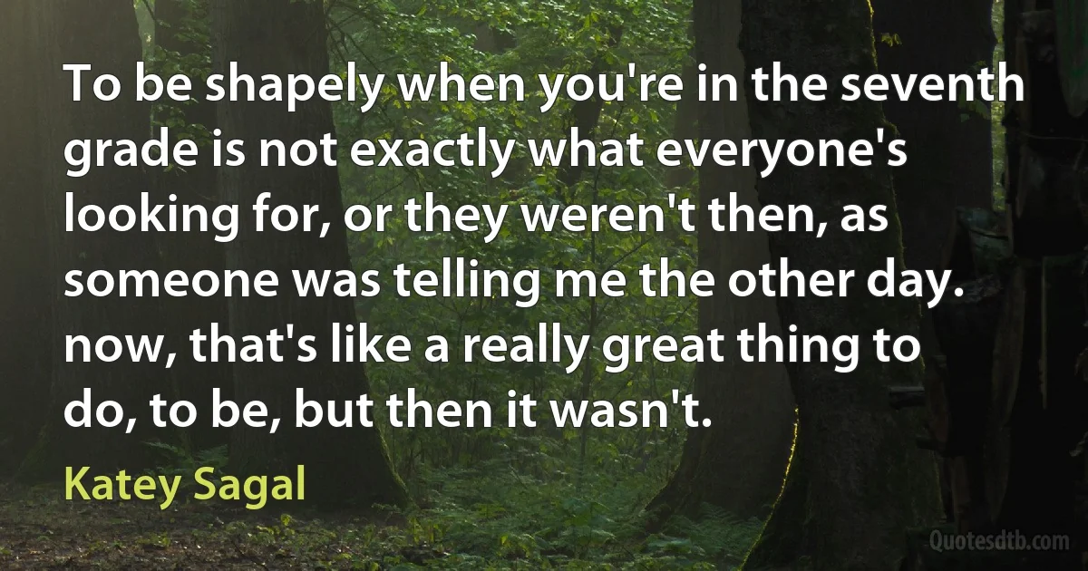 To be shapely when you're in the seventh grade is not exactly what everyone's looking for, or they weren't then, as someone was telling me the other day. now, that's like a really great thing to do, to be, but then it wasn't. (Katey Sagal)