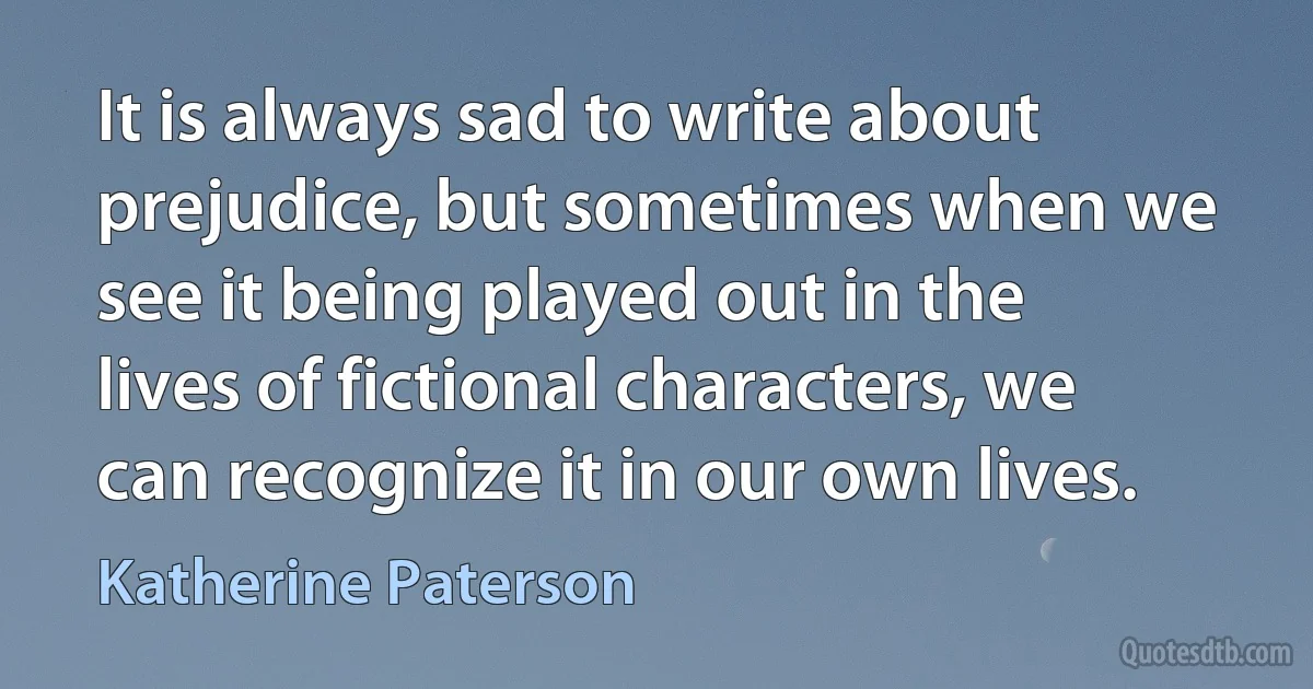 It is always sad to write about prejudice, but sometimes when we see it being played out in the lives of fictional characters, we can recognize it in our own lives. (Katherine Paterson)