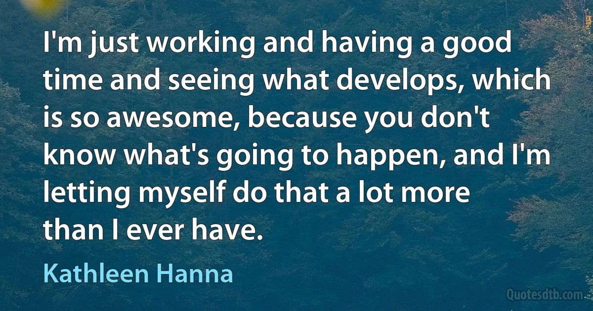 I'm just working and having a good time and seeing what develops, which is so awesome, because you don't know what's going to happen, and I'm letting myself do that a lot more than I ever have. (Kathleen Hanna)