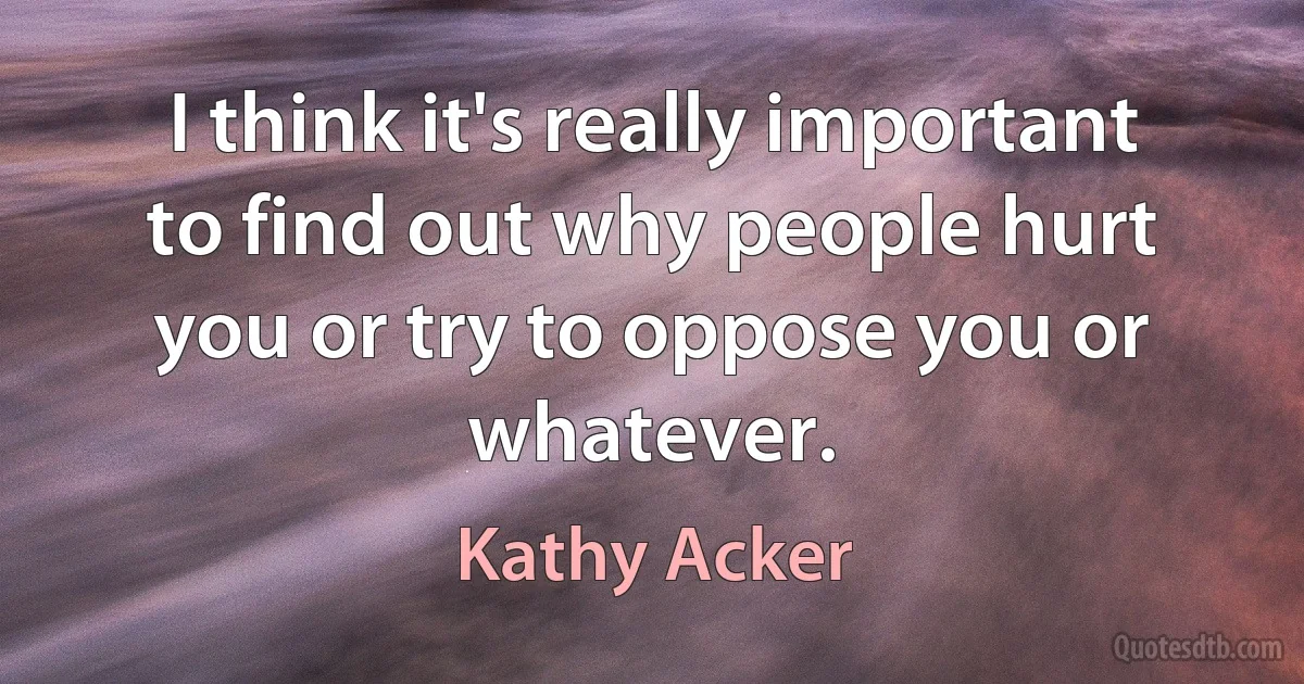 I think it's really important to find out why people hurt you or try to oppose you or whatever. (Kathy Acker)