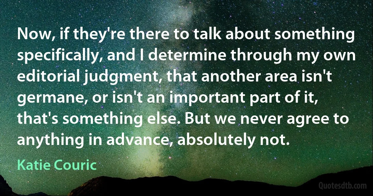 Now, if they're there to talk about something specifically, and I determine through my own editorial judgment, that another area isn't germane, or isn't an important part of it, that's something else. But we never agree to anything in advance, absolutely not. (Katie Couric)