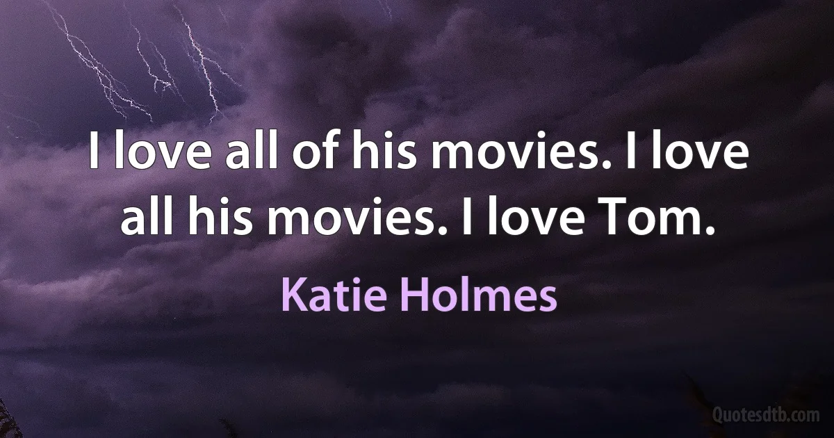 I love all of his movies. I love all his movies. I love Tom. (Katie Holmes)