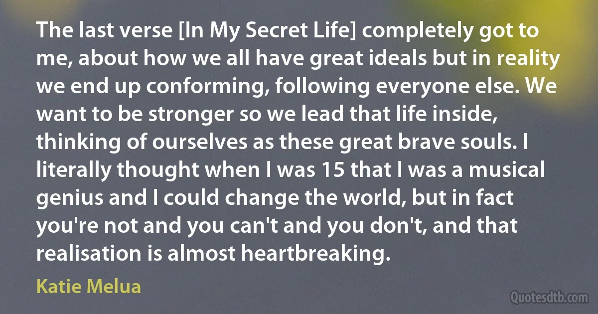 The last verse [In My Secret Life] completely got to me, about how we all have great ideals but in reality we end up conforming, following everyone else. We want to be stronger so we lead that life inside, thinking of ourselves as these great brave souls. I literally thought when I was 15 that I was a musical genius and I could change the world, but in fact you're not and you can't and you don't, and that realisation is almost heartbreaking. (Katie Melua)