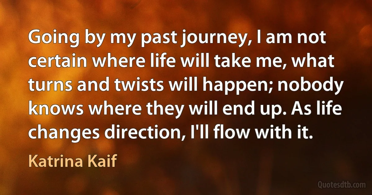 Going by my past journey, I am not certain where life will take me, what turns and twists will happen; nobody knows where they will end up. As life changes direction, I'll flow with it. (Katrina Kaif)