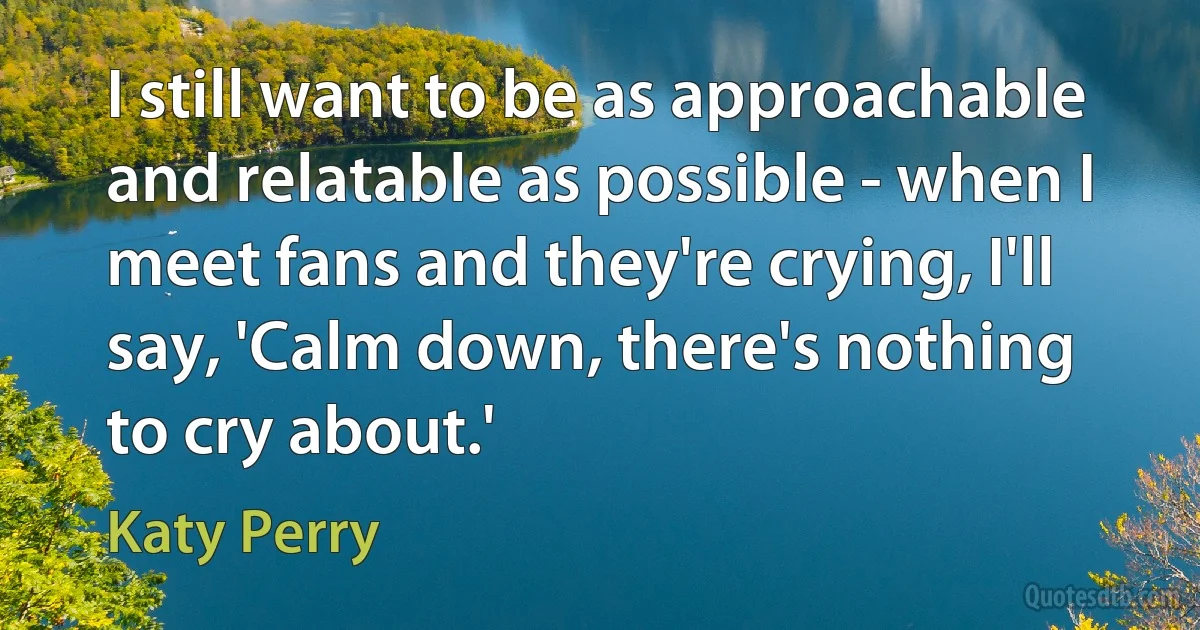 I still want to be as approachable and relatable as possible - when I meet fans and they're crying, I'll say, 'Calm down, there's nothing to cry about.' (Katy Perry)