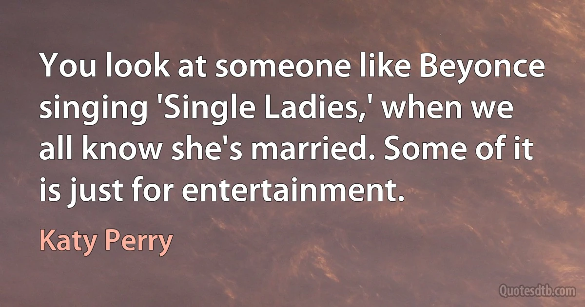 You look at someone like Beyonce singing 'Single Ladies,' when we all know she's married. Some of it is just for entertainment. (Katy Perry)