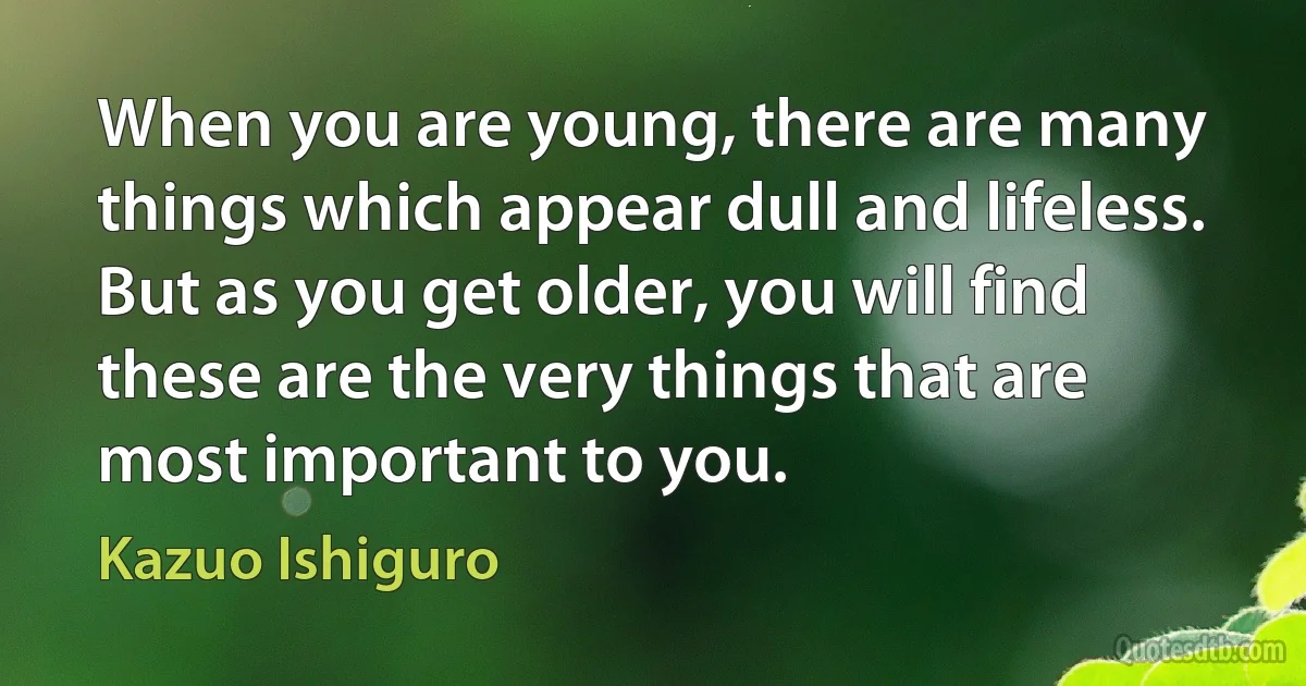 When you are young, there are many things which appear dull and lifeless. But as you get older, you will find these are the very things that are most important to you. (Kazuo Ishiguro)