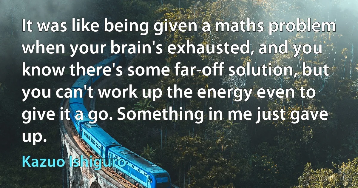 It was like being given a maths problem when your brain's exhausted, and you know there's some far-off solution, but you can't work up the energy even to give it a go. Something in me just gave up. (Kazuo Ishiguro)