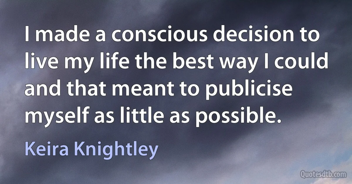 I made a conscious decision to live my life the best way I could and that meant to publicise myself as little as possible. (Keira Knightley)