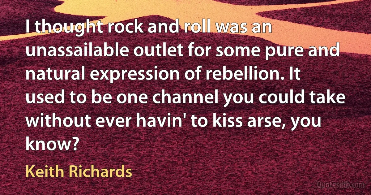 I thought rock and roll was an unassailable outlet for some pure and natural expression of rebellion. It used to be one channel you could take without ever havin' to kiss arse, you know? (Keith Richards)