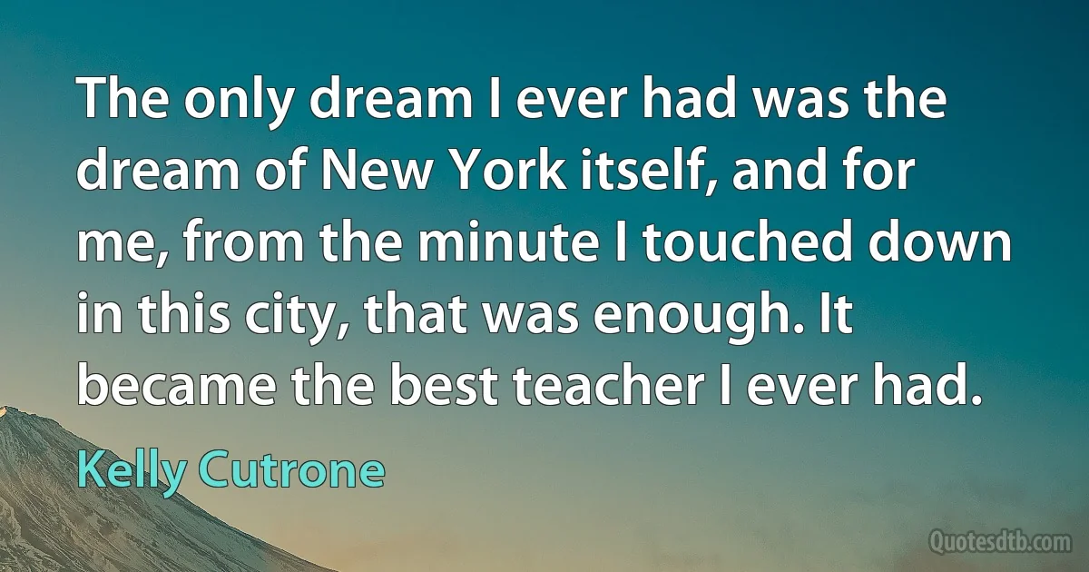 The only dream I ever had was the dream of New York itself, and for me, from the minute I touched down in this city, that was enough. It became the best teacher I ever had. (Kelly Cutrone)