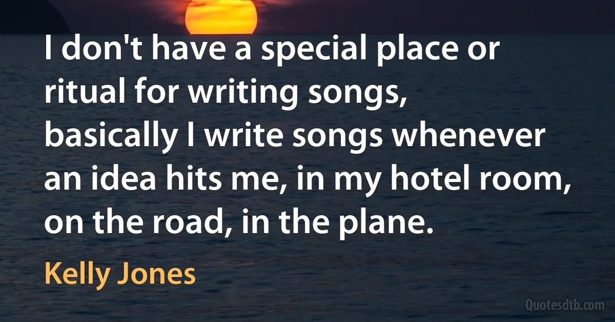 I don't have a special place or ritual for writing songs, basically I write songs whenever an idea hits me, in my hotel room, on the road, in the plane. (Kelly Jones)