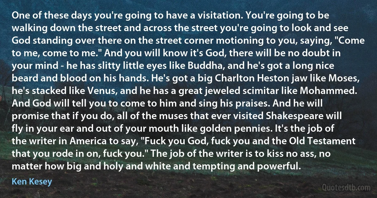 One of these days you're going to have a visitation. You're going to be walking down the street and across the street you're going to look and see God standing over there on the street corner motioning to you, saying, "Come to me, come to me." And you will know it's God, there will be no doubt in your mind - he has slitty little eyes like Buddha, and he's got a long nice beard and blood on his hands. He's got a big Charlton Heston jaw like Moses, he's stacked like Venus, and he has a great jeweled scimitar like Mohammed. And God will tell you to come to him and sing his praises. And he will promise that if you do, all of the muses that ever visited Shakespeare will fly in your ear and out of your mouth like golden pennies. It's the job of the writer in America to say, "Fuck you God, fuck you and the Old Testament that you rode in on, fuck you." The job of the writer is to kiss no ass, no matter how big and holy and white and tempting and powerful. (Ken Kesey)