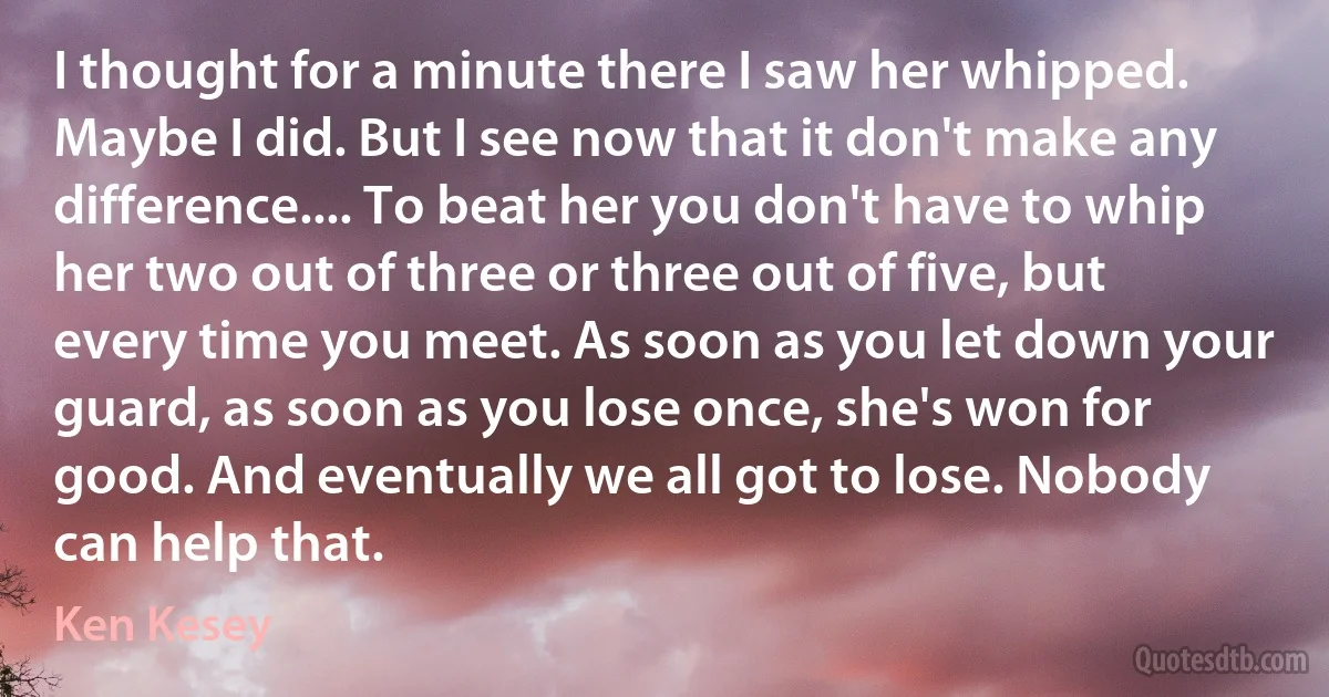 I thought for a minute there I saw her whipped. Maybe I did. But I see now that it don't make any difference.... To beat her you don't have to whip her two out of three or three out of five, but every time you meet. As soon as you let down your guard, as soon as you lose once, she's won for good. And eventually we all got to lose. Nobody can help that. (Ken Kesey)