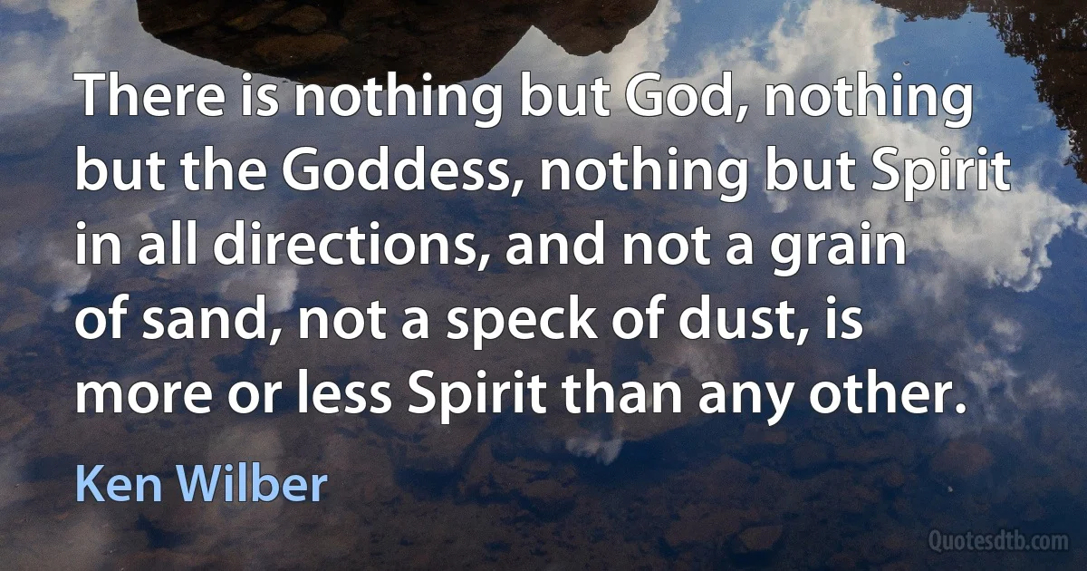 There is nothing but God, nothing but the Goddess, nothing but Spirit in all directions, and not a grain of sand, not a speck of dust, is more or less Spirit than any other. (Ken Wilber)