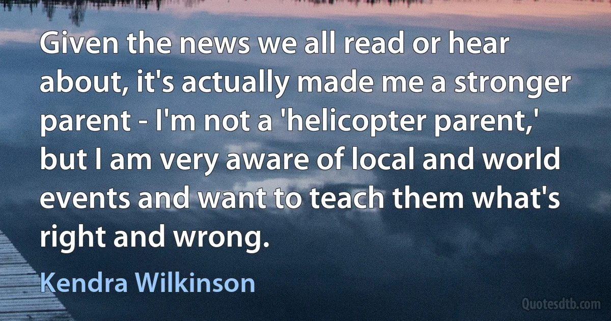 Given the news we all read or hear about, it's actually made me a stronger parent - I'm not a 'helicopter parent,' but I am very aware of local and world events and want to teach them what's right and wrong. (Kendra Wilkinson)