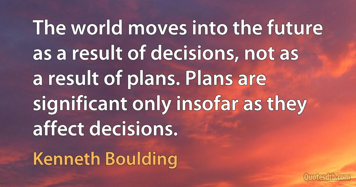 The world moves into the future as a result of decisions, not as a result of plans. Plans are significant only insofar as they affect decisions. (Kenneth Boulding)