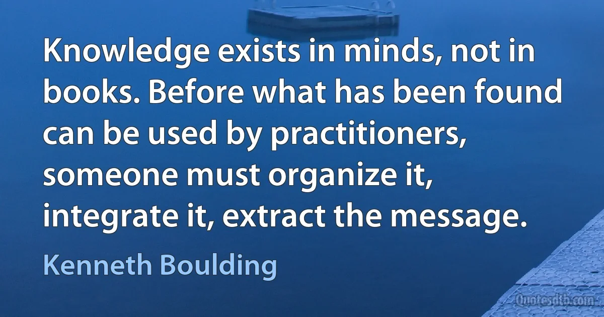 Knowledge exists in minds, not in books. Before what has been found can be used by practitioners, someone must organize it, integrate it, extract the message. (Kenneth Boulding)