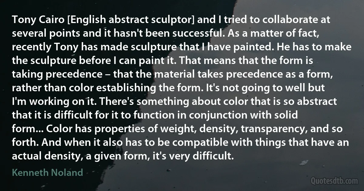 Tony Cairo [English abstract sculptor] and I tried to collaborate at several points and it hasn't been successful. As a matter of fact, recently Tony has made sculpture that I have painted. He has to make the sculpture before I can paint it. That means that the form is taking precedence – that the material takes precedence as a form, rather than color establishing the form. It's not going to well but I'm working on it. There's something about color that is so abstract that it is difficult for it to function in conjunction with solid form... Color has properties of weight, density, transparency, and so forth. And when it also has to be compatible with things that have an actual density, a given form, it's very difficult. (Kenneth Noland)