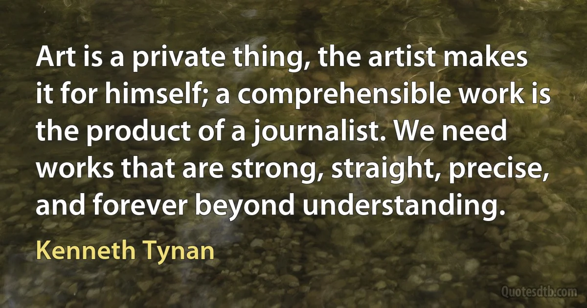 Art is a private thing, the artist makes it for himself; a comprehensible work is the product of a journalist. We need works that are strong, straight, precise, and forever beyond understanding. (Kenneth Tynan)