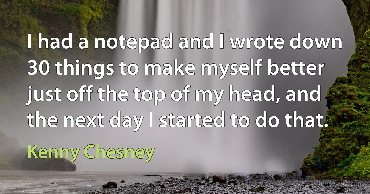 I had a notepad and I wrote down 30 things to make myself better just off the top of my head, and the next day I started to do that. (Kenny Chesney)