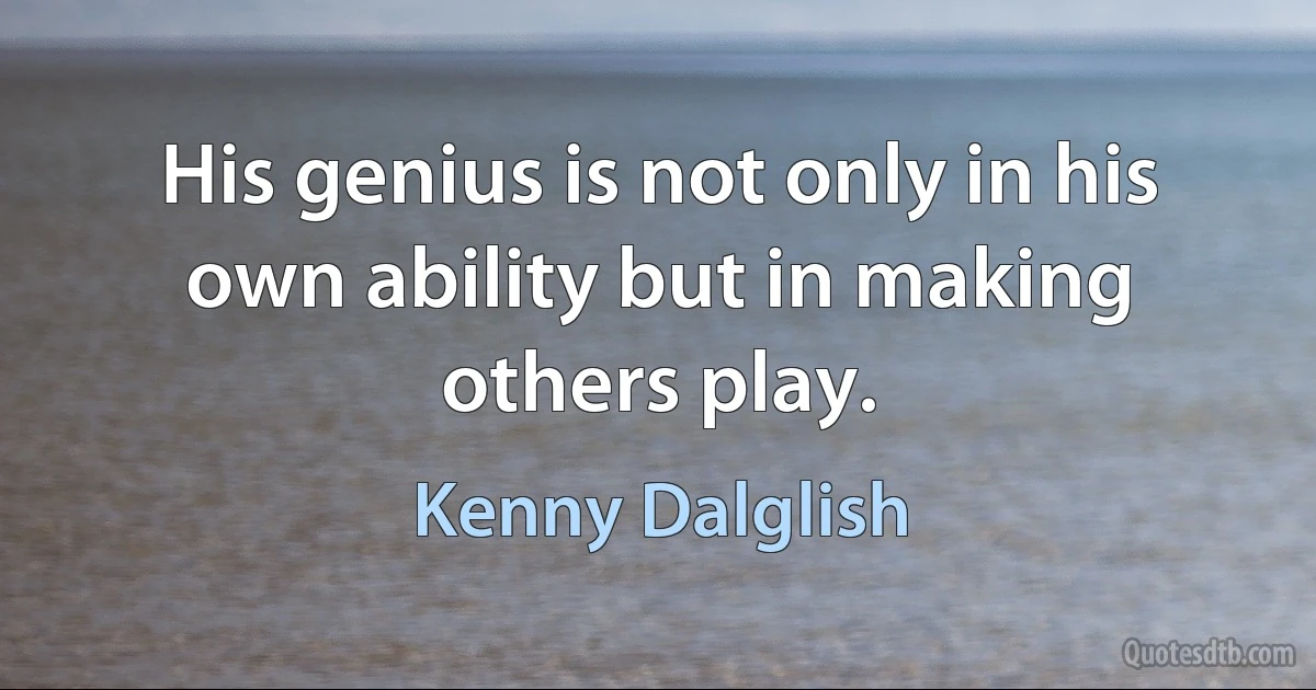 His genius is not only in his own ability but in making others play. (Kenny Dalglish)