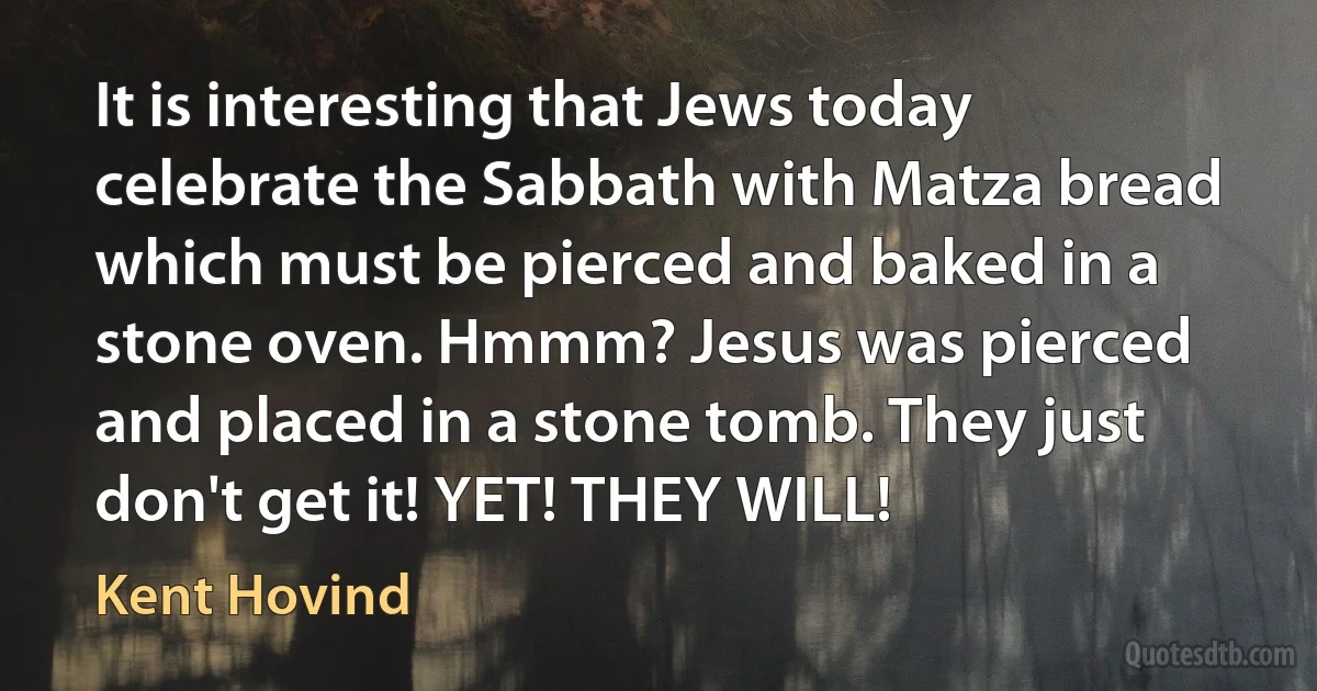 It is interesting that Jews today celebrate the Sabbath with Matza bread which must be pierced and baked in a stone oven. Hmmm? Jesus was pierced and placed in a stone tomb. They just don't get it! YET! THEY WILL! (Kent Hovind)