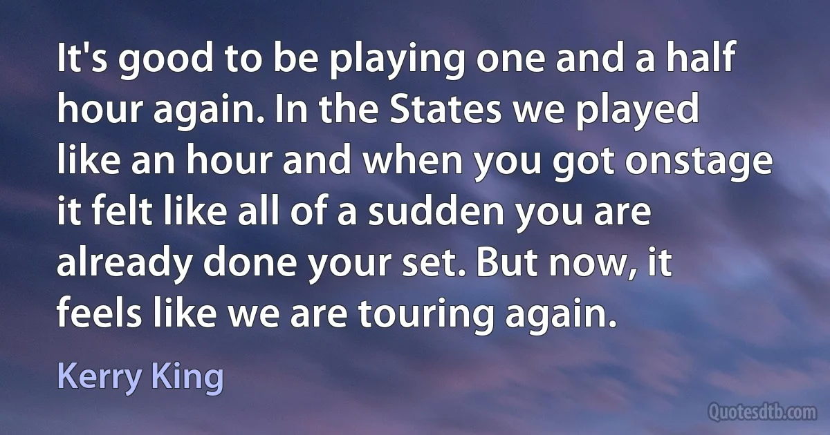 It's good to be playing one and a half hour again. In the States we played like an hour and when you got onstage it felt like all of a sudden you are already done your set. But now, it feels like we are touring again. (Kerry King)