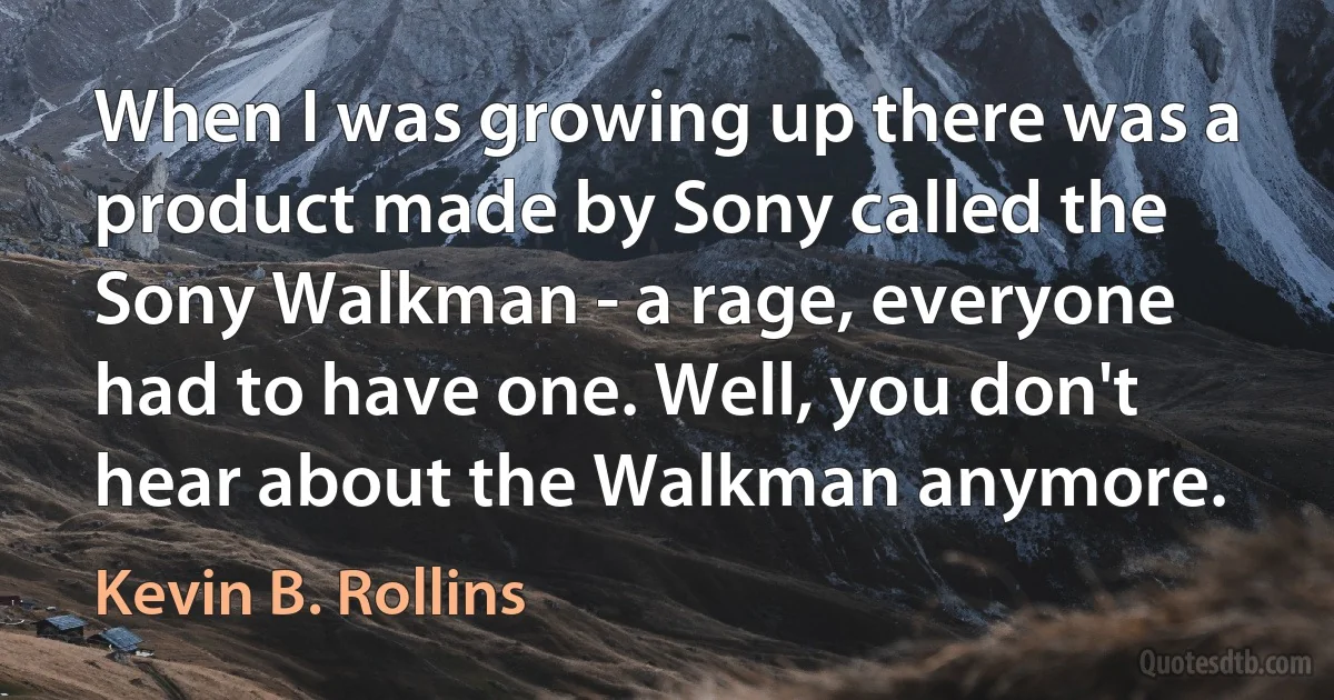 When I was growing up there was a product made by Sony called the Sony Walkman - a rage, everyone had to have one. Well, you don't hear about the Walkman anymore. (Kevin B. Rollins)