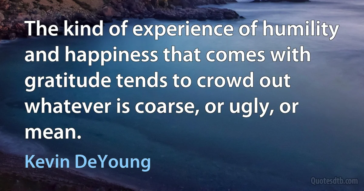 The kind of experience of humility and happiness that comes with gratitude tends to crowd out whatever is coarse, or ugly, or mean. (Kevin DeYoung)