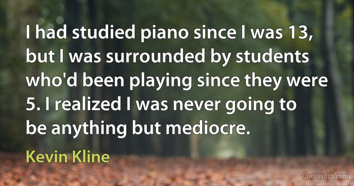 I had studied piano since I was 13, but I was surrounded by students who'd been playing since they were 5. I realized I was never going to be anything but mediocre. (Kevin Kline)