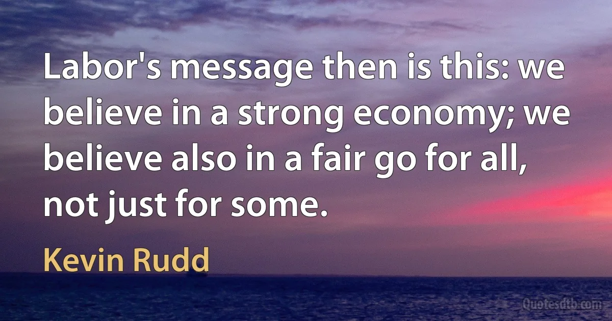 Labor's message then is this: we believe in a strong economy; we believe also in a fair go for all, not just for some. (Kevin Rudd)